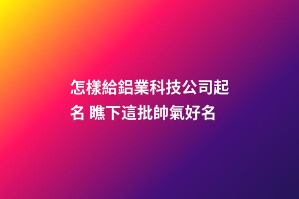 怎樣給鋁業科技公司起名 瞧下這批帥氣好名-第1張-公司起名-玄機派